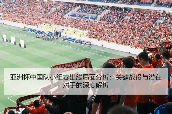 亚洲杯中国队小组赛出线局面分析：关键战役与潜在对手的深度解析